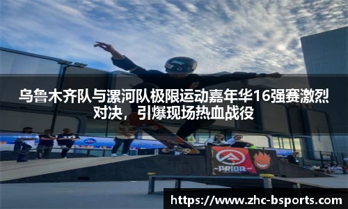 乌鲁木齐队与漯河队极限运动嘉年华16强赛激烈对决，引爆现场热血战役